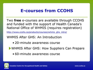 E-courses from CCOHS

Two free e-courses are available through CCOHS
and funded with the support of Health Canada’s
National Office of WHMIS (requires registration)
http://www.ccohs.ca/products/courses/whmis_ghs_intro/

WHMIS After GHS: An Introduction
     • 20-minute awareness course
    WHMIS After GHS: How Suppliers Can Prepare
     • 60-minute awareness course


  Canadian Centre for Occupational Health and Safety    www.ccohs.ca
 