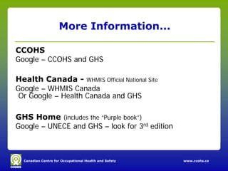More Information...

CCOHS
Google – CCOHS and GHS

Health Canada - WHMIS Official National Site
Google – WHMIS Canada
 Or Google – Health Canada and GHS

GHS Home (includes the “Purple book”)
Google – UNECE and GHS – look for 3rd edition



  Canadian Centre for Occupational Health and Safety   www.ccohs.ca
 