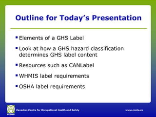 Outline for Today’s Presentation

 Elements of a GHS Label
 Look at how a GHS hazard classification
  determines GHS label content

 Resources such as CANLabel
 WHMIS label requirements
 OSHA label requirements


Canadian Centre for Occupational Health and Safety   www.ccohs.ca
 