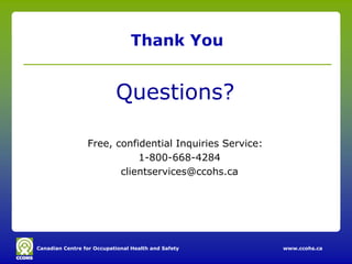 Thank You


                           Questions?

                 Free, confidential Inquiries Service:
                            1-800-668-4284
                        clientservices@ccohs.ca




Canadian Centre for Occupational Health and Safety       www.ccohs.ca
 