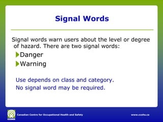 Signal Words

Signal words warn users about the level or degree
 of hazard. There are two signal words:
   Danger
   Warning

 Use depends on class and category.
 No signal word may be required.



 Canadian Centre for Occupational Health and Safety   www.ccohs.ca
 