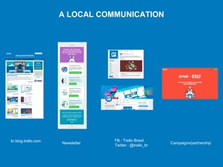 A LOCAL COMMUNICATION
FB : Trello Brasil
Twitter : @trello_br
br.blog.trello.com
Newsletter Campaigns/partnership
 