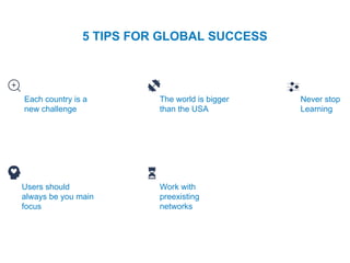 5 TIPS FOR GLOBAL SUCCESS
Each country is a
new challenge
The world is bigger
than the USA
Never stop
Learning
Users should
always be you main
focus
Work with
preexisting
networks
 