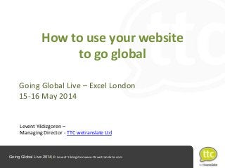 Going Global Live 2014|© Levent Yıldızgörenwww.ttcwetranslate.com
How to use your website
to go global
Going Global Live – Excel London
15-16 May 2014
Levent Yildizgoren –
Managing Director - TTC wetranslate Ltd
 