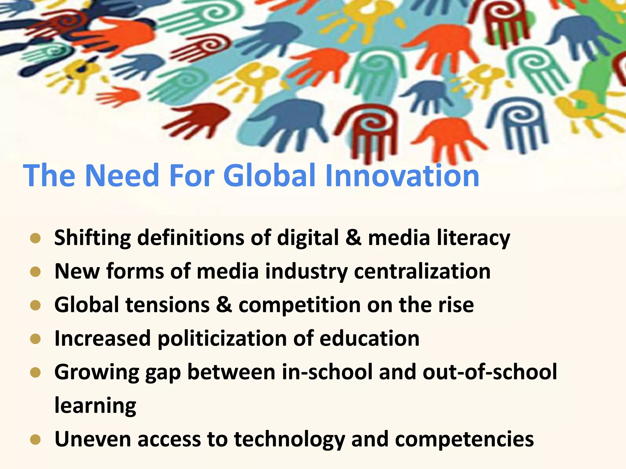 The Need For Global Innovation 
● Shifting definitions of digital & media literacy 
● New forms of media industry centralization 
● Global tensions & competition on the rise 
● Increased politicization of education 
● Growing gap between in-school and out-of-school 
learning 
● Uneven access to technology and competencies 
 