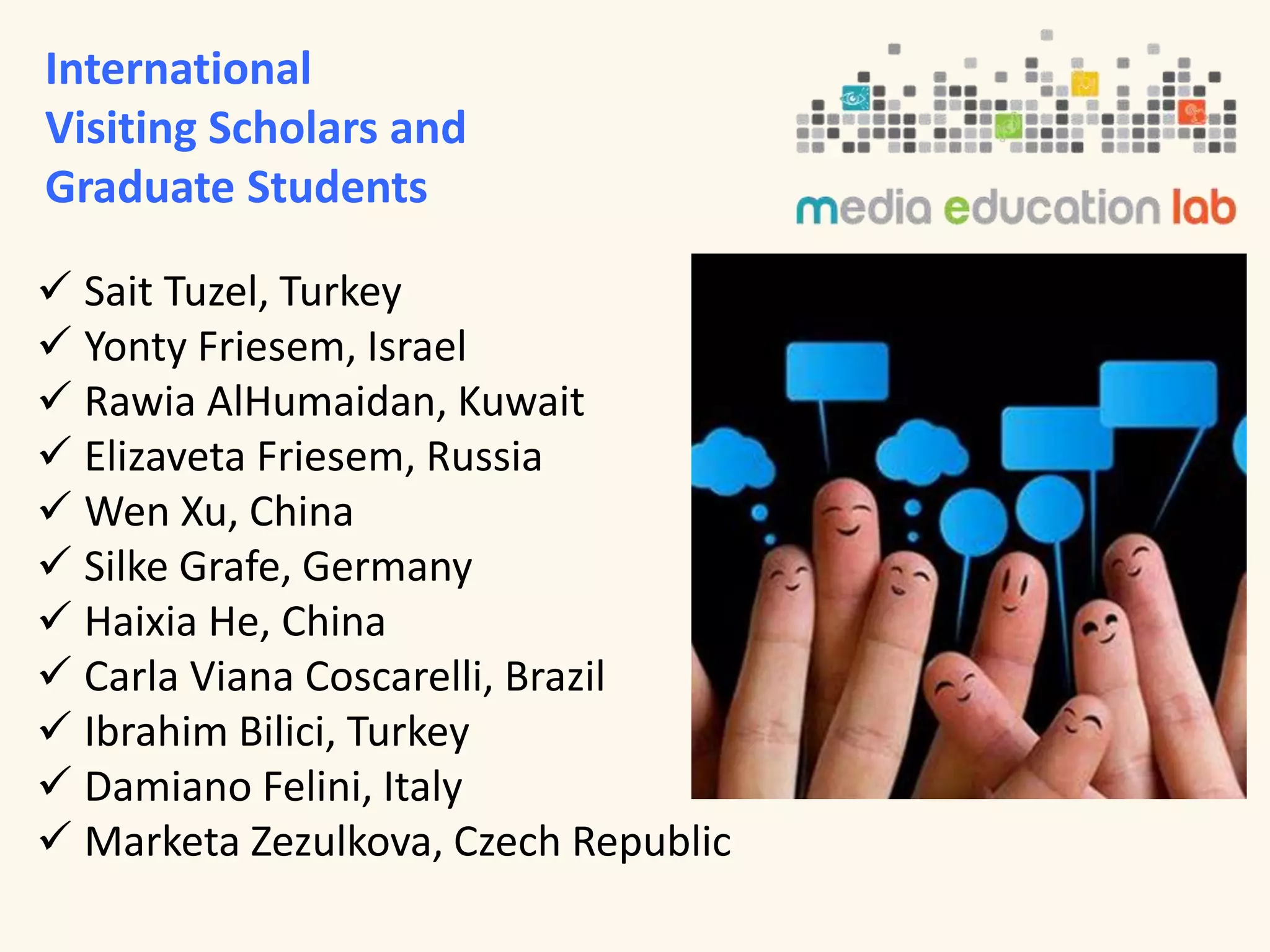 International 
Visiting Scholars and 
Graduate Students 
 Sait Tuzel, Turkey 
 Yonty Friesem, Israel 
 Rawia AlHumaidan, Kuwait 
 Elizaveta Friesem, Russia 
 Wen Xu, China 
 Silke Grafe, Germany 
 Haixia He, China 
 Carla Viana Coscarelli, Brazil 
 Ibrahim Bilici, Turkey 
 Damiano Felini, Italy 
 Marketa Zezulkova, Czech Republic 
 