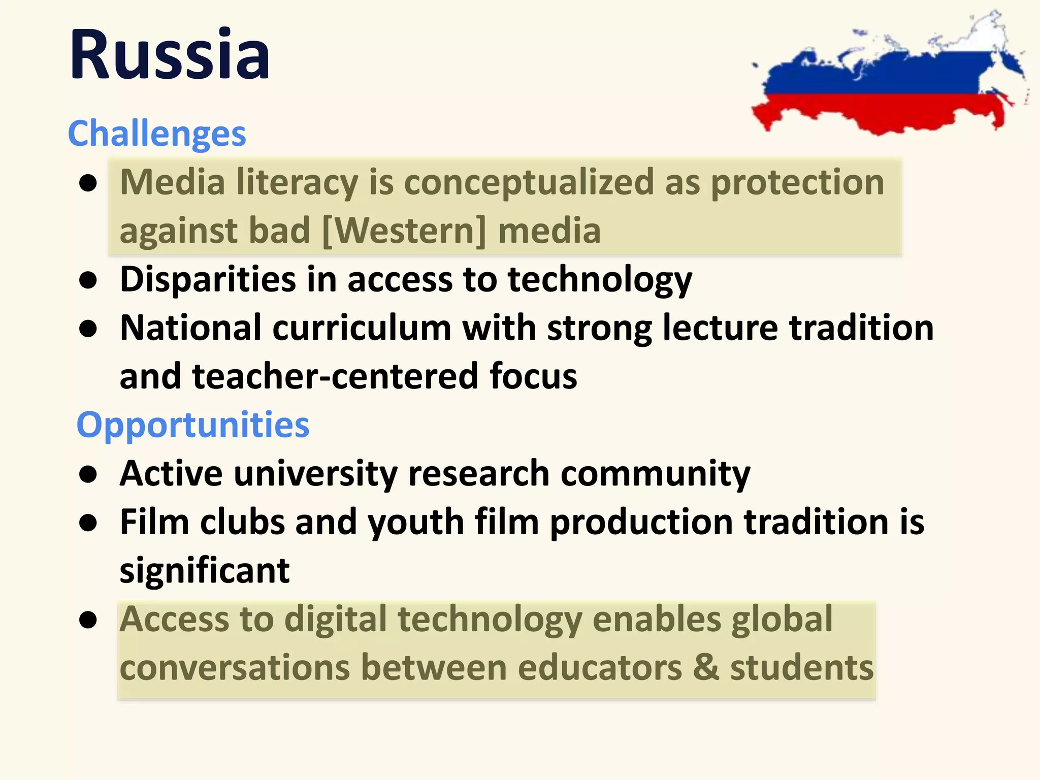 Russia 
Challenges 
● Media literacy is conceptualized as protection 
against bad [Western] media 
● Disparities in access to technology 
● National curriculum with strong lecture tradition 
and teacher-centered focus 
Opportunities 
● Active university research community 
● Film clubs and youth film production tradition is 
significant 
● Access to digital technology enables global 
conversations between educators & students 
 