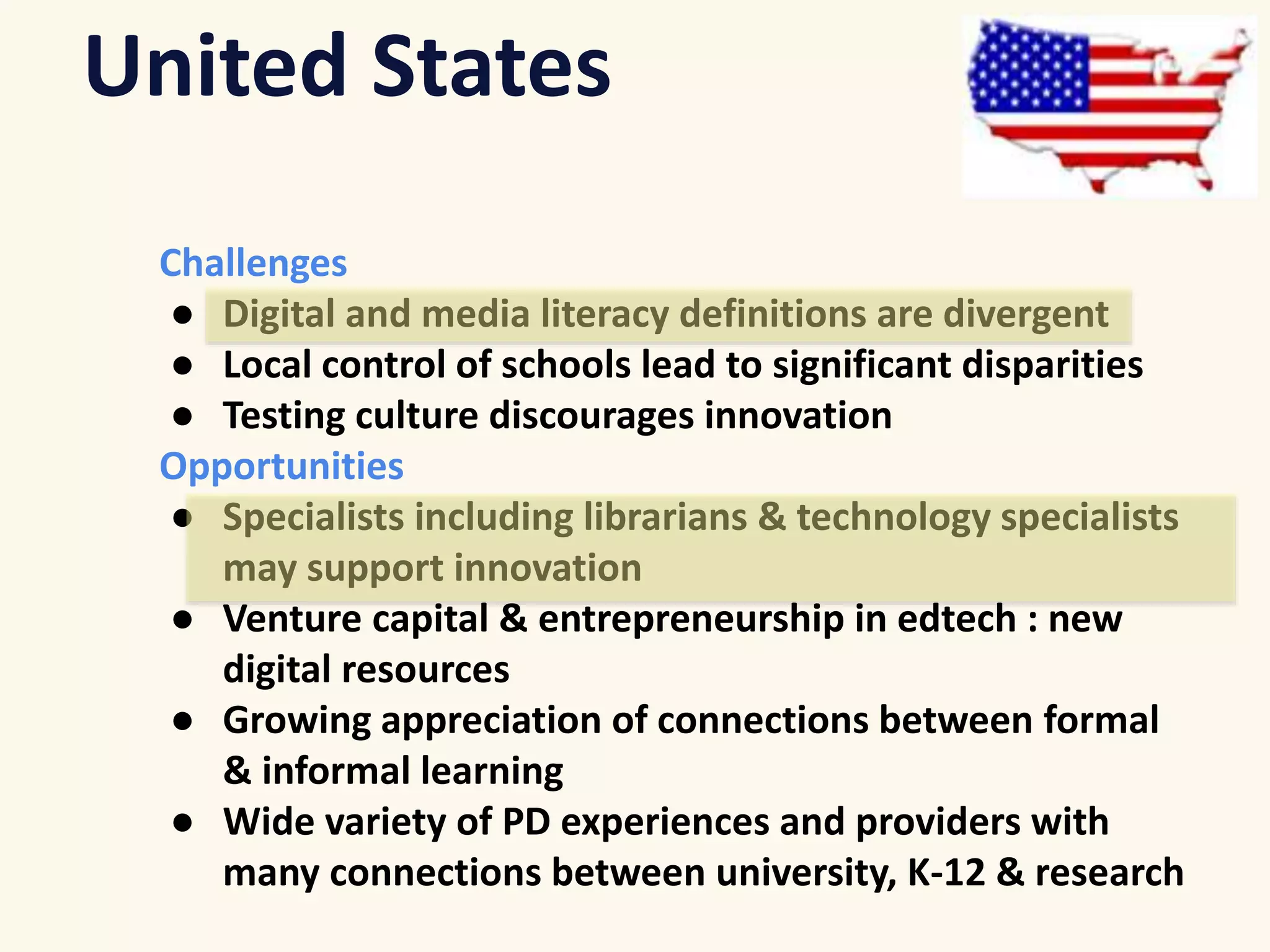 United States 
Challenges 
● Digital and media literacy definitions are divergent 
● Local control of schools lead to significant disparities 
● Testing culture discourages innovation 
Opportunities 
● Specialists including librarians & technology specialists 
may support innovation 
● Venture capital & entrepreneurship in edtech : new 
digital resources 
● Growing appreciation of connections between formal 
& informal learning 
● Wide variety of PD experiences and providers with 
many connections between university, K-12 & research 
 