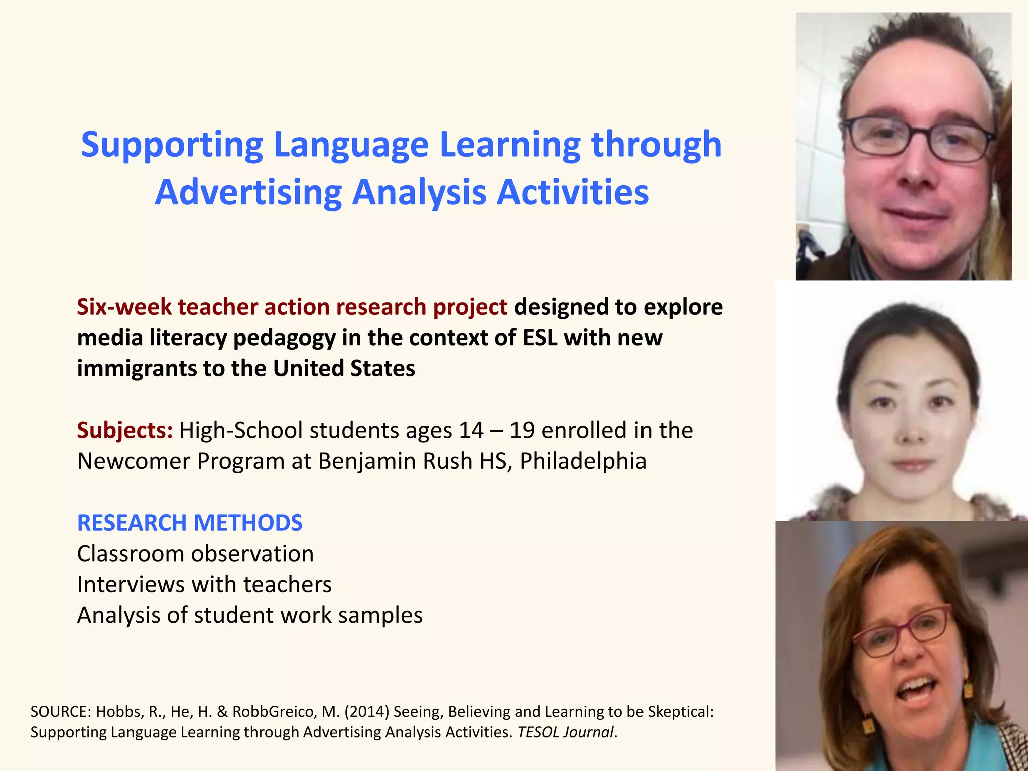 Supporting Language Learning through 
Advertising Analysis Activities 
Six-week teacher action research project designed to explore 
media literacy pedagogy in the context of ESL with new 
immigrants to the United States 
Subjects: High-School students ages 14 – 19 enrolled in the 
Newcomer Program at Benjamin Rush HS, Philadelphia 
RESEARCH METHODS 
Classroom observation 
Interviews with teachers 
Analysis of student work samples 
SOURCE: Hobbs, R., He, H. & RobbGreico, M. (2014) Seeing, Believing and Learning to be Skeptical: 
Supporting Language Learning through Advertising Analysis Activities. TESOL Journal. 
 