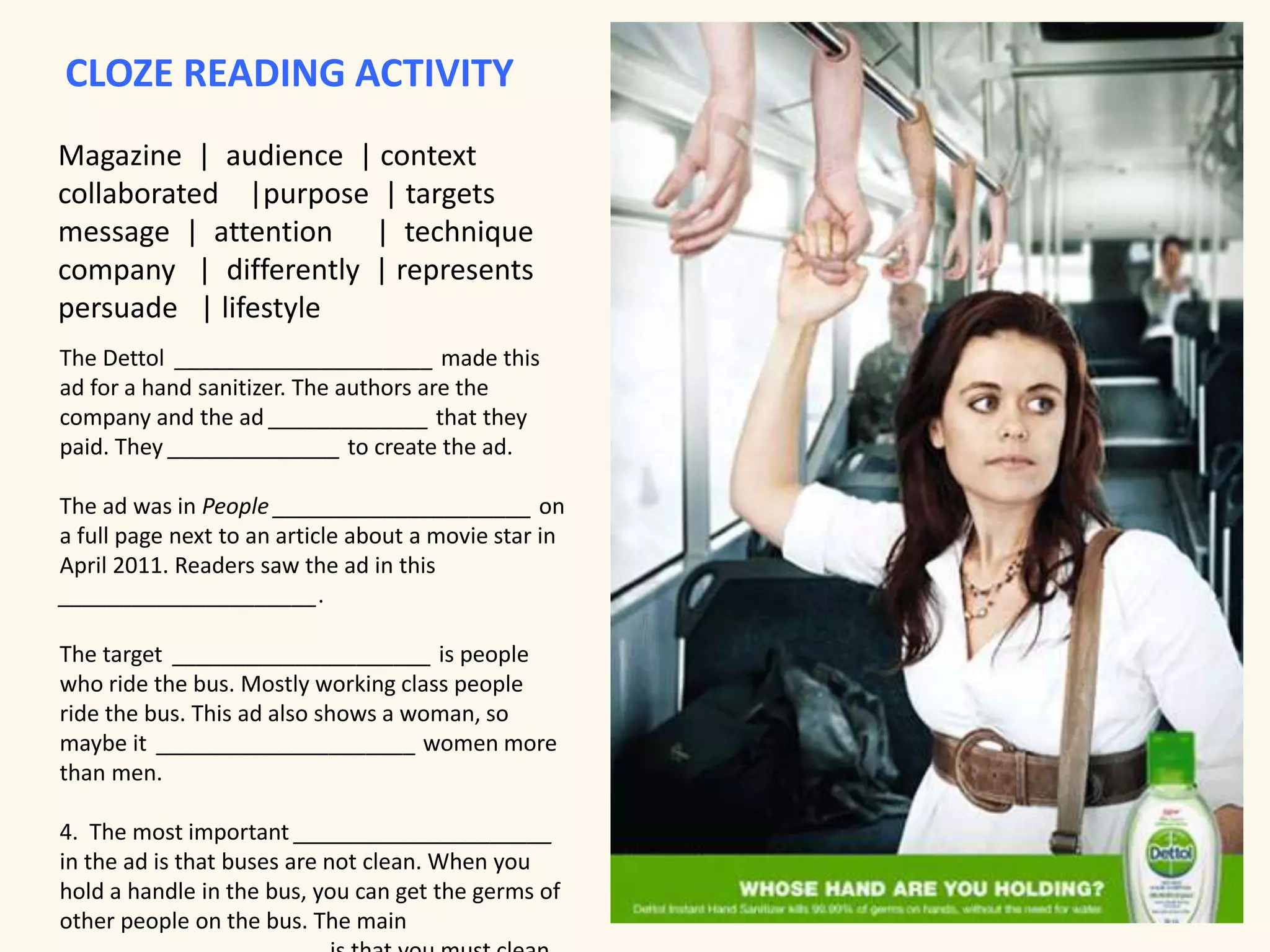 CLOZE READING ACTIVITY 
Magazine | audience | context 
collaborated |purpose | targets 
message | attention | technique 
company | differently | represents 
persuade | lifestyle 
The Dettol _____________________ made this 
ad for a hand sanitizer. The authors are the 
company and the ad _____________ that they 
paid. They ______________ to create the ad. 
The ad was in People _____________________ on 
a full page next to an article about a movie star in 
April 2011. Readers saw the ad in this 
_____________________. 
The target _____________________ is people 
who ride the bus. Mostly working class people 
ride the bus. This ad also shows a woman, so 
maybe it _____________________ women more 
than men. 
4. The most important _____________________ 
in the ad is that buses are not clean. When you 
hold a handle in the bus, you can get the germs of 
other people on the bus. The main 
_____________________ is that you must clean 
 