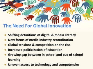 The Need For Global Innovation 
● Shifting definitions of digital & media literacy 
● New forms of media industry centralization 
● Global tensions & competition on the rise 
● Increased politicization of education 
● Growing gap between in-school and out-of-school 
learning 
● Uneven access to technology and competencies 
 