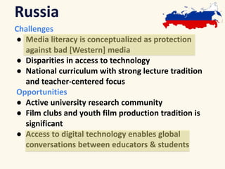 Russia 
Challenges 
● Media literacy is conceptualized as protection 
against bad [Western] media 
● Disparities in access to technology 
● National curriculum with strong lecture tradition 
and teacher-centered focus 
Opportunities 
● Active university research community 
● Film clubs and youth film production tradition is 
significant 
● Access to digital technology enables global 
conversations between educators & students 
 