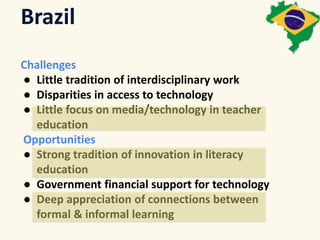 Brazil 
Challenges 
● Little tradition of interdisciplinary work 
● Disparities in access to technology 
● Little focus on media/technology in teacher 
education 
Opportunities 
● Strong tradition of innovation in literacy 
education 
● Government financial support for technology 
● Deep appreciation of connections between 
formal & informal learning 
 