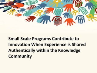 Small Scale Programs Contribute to 
Innovation When Experience is Shared 
Authentically within the Knowledge 
Community 
 