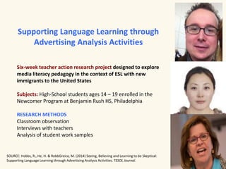 Supporting Language Learning through 
Advertising Analysis Activities 
Six-week teacher action research project designed to explore 
media literacy pedagogy in the context of ESL with new 
immigrants to the United States 
Subjects: High-School students ages 14 – 19 enrolled in the 
Newcomer Program at Benjamin Rush HS, Philadelphia 
RESEARCH METHODS 
Classroom observation 
Interviews with teachers 
Analysis of student work samples 
SOURCE: Hobbs, R., He, H. & RobbGreico, M. (2014) Seeing, Believing and Learning to be Skeptical: 
Supporting Language Learning through Advertising Analysis Activities. TESOL Journal. 
 