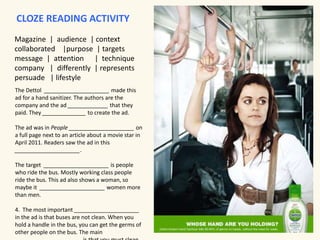 CLOZE READING ACTIVITY 
Magazine | audience | context 
collaborated |purpose | targets 
message | attention | technique 
company | differently | represents 
persuade | lifestyle 
The Dettol _____________________ made this 
ad for a hand sanitizer. The authors are the 
company and the ad _____________ that they 
paid. They ______________ to create the ad. 
The ad was in People _____________________ on 
a full page next to an article about a movie star in 
April 2011. Readers saw the ad in this 
_____________________. 
The target _____________________ is people 
who ride the bus. Mostly working class people 
ride the bus. This ad also shows a woman, so 
maybe it _____________________ women more 
than men. 
4. The most important _____________________ 
in the ad is that buses are not clean. When you 
hold a handle in the bus, you can get the germs of 
other people on the bus. The main 
_____________________ is that you must clean 
 