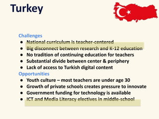 Turkey 
Challenges 
● National curriculum is teacher-centered 
● Big disconnect between research and K-12 education 
● No tradition of continuing education for teachers 
● Substantial divide between center & periphery 
● Lack of access to Turkish digital content 
Opportunities 
● Youth culture – most teachers are under age 30 
● Growth of private schools creates pressure to innovate 
● Government funding for technology is available 
● ICT and Media Literacy electives in middle-school 
 