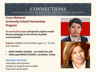 Cross-National 
University-School Partnership 
Program 
Six-week pilot project designed to explore media 
literacy pedagogy in the context of global 
communication 
Subjects: Middle-school children ages 11 – 13 and 
their teachers 
• SAINT MARK’S SCHOOL – San Rafael CA USA 
• Gokkusagi MIDDLE SCHOOL, Canakkale, Turkey 
RESEARCH METHODS 
Interviews with teachers 
Analysis of student work samples 
Classroom observation 
 