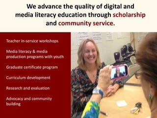 We advance the quality of digital and 
media literacy education through scholarship 
and community service. 
Teacher in-service workshops 
Media literacy & media 
production programs with youth 
Graduate certificate program 
Curriculum development 
Research and evaluation 
Advocacy and community 
building 
 