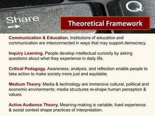 PEER-TO-PEER FILE SHARING 
Theoretical Framework 
Communication & Education. Institutions of education and 
communication are interconnected in ways that may support democracy. 
Inquiry Learning. People develop intellectual curiosity by asking 
questions about what they experience in daily life. 
Critical Pedagogy. Awareness, analysis, and reflection enable people to 
take action to make society more just and equitable. 
Medium Theory. Media & technology are immersive cultural, political and 
economic environments; media structures re-shape human perception & 
values. 
Active Audience Theory. Meaning-making is variable; lived experience 
& social context shape practices of interpretation. 
 