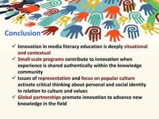 Conclusion 
 Innovation in media literacy education is deeply situational 
and contextual 
 Small scale programs contribute to innovation when 
experience is shared authentically within the knowledge 
community 
 Issues of representation and focus on popular culture 
activate critical thinking about personal and social identity 
in relation to culture and values 
 Global partnerships promote innovation to advance new 
knowledge in the field 
 