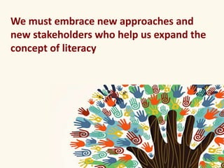 We must embrace new approaches and 
new stakeholders who help us expand the 
concept of literacy 
 