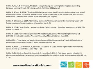 Hobbs, R., He, H. & RobbGreico, M. (2014) Seeing, Believing and Learning to be Skeptical: Supporting 
Language Learning through Advertising Analysis Activities. TESOL Journal. 
Hobbs, R. & Tuzel, S. (2014). “The Use of Media Literacy Instructional Strategies for Promoting Intercultural 
Communication in U.S. & Turkish Middle Schools.” Paper presentation to the International Association for 
Intercultural Communication Studies (IAICS). Providence, RI. August 1. 
Hobbs, R. & Friesem, L. (2014). “Connecting Continents.” Online professional development program with 
Russian educators. Russian Academy of Education, March 25. 
Hobbs, R. (2014). “How Teachers Motivations Shape Digital Learning.” Workshop presentation at SXSW Edu. 
Austin, TX. March 24. 
Hobbs, R. (2013). “Global Developments in Media Literacy Education,” Media and Digital Literacy Lab 
(MDLAB). Keynote address at the American University of Beirut, Lebanon. August 18. 
Hobbs (2011). “How Digital and Media Literacy Supports Global Understanding,” Arab-US Association of 
Communication Educators (AUSACE), Beirut, Lebanon, October 30. 
Hobbs, R., Yoon, J., Al-Humaidan, R., Ebrahimi, A. & Cabral, N. (2011). Online digital media in elementary 
school. Journal of Middle East Media 7(1), 1 – 23. 
Hobbs, R., Ebrahimi, A., Cabral, N., Yoon, J., & Al-Humaidan, R. (2011). Field-based teacher education in 
elementary media literacy as a means to promote global understanding. Action for Teacher Education 33, 144 
– 156. 
www.mediaeducationlab.com 
 