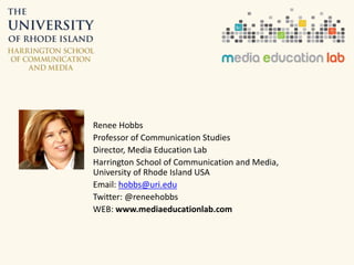 Renee Hobbs 
Professor of Communication Studies 
Director, Media Education Lab 
Harrington School of Communication and Media, 
University of Rhode Island USA 
Email: hobbs@uri.edu 
Twitter: @reneehobbs 
WEB: www.mediaeducationlab.com 
