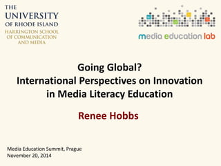 Going Global? 
International Perspectives on Innovation 
in Media Literacy Education 
Renee Hobbs 
Media Education Summit, Prague 
November 20, 2014 
 