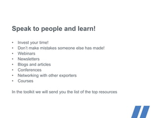 Speak to people and learn!
• Invest your time!
• Don’t make mistakes someone else has made!
• Webinars
• Newsletters
• Blogs and articles
• Conferences
• Networking with other exporters
• Courses
In the toolkit we will send you the list of the top resources
 