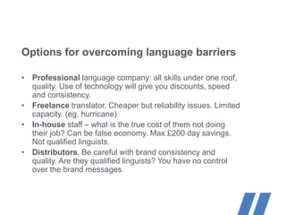 Options for overcoming language barriers
• Professional language company: all skills under one roof,
quality. Use of technology will give you discounts, speed
and consistency.
• Freelance translator. Cheaper but reliability issues. Limited
capacity. (eg. hurricane)
• In-house staff – what is the true cost of them not doing
their job? Can be false economy. Max £200 day savings.
Not qualified linguists.
• Distributors. Be careful with brand consistency and
quality. Are they qualified linguists? You have no control
over the brand messages.
 