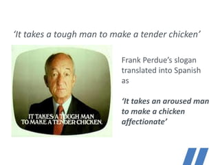 ‘It takes a tough man to make a tender chicken’
Frank Perdue’s slogan
translated into Spanish
as
‘It takes an aroused man
to make a chicken
affectionate’
Language drives us, excellence defines us.
 
