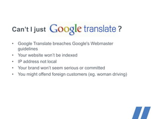 Can’t I just ?
• Google Translate breaches Google's Webmaster
guidelines
• Your website won’t be indexed
• IP address not local
• Your brand won’t seem serious or committed
• You might offend foreign customers (eg. woman driving)
 