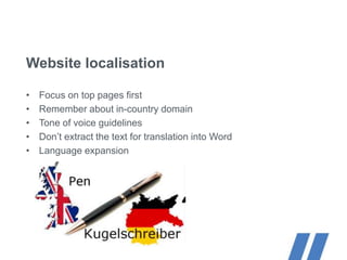 Website localisation
• Focus on top pages first
• Remember about in-country domain
• Tone of voice guidelines
• Don’t extract the text for translation into Word
• Language expansion
 