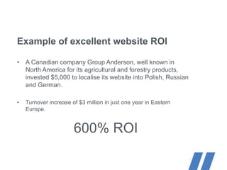 Example of excellent website ROI
• A Canadian company Group Anderson, well known in
North America for its agricultural and forestry products,
invested $5,000 to localise its website into Polish, Russian
and German.
• Turnover increase of $3 million in just one year in Eastern
Europe.
600% ROI
 