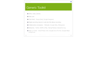 Generic Toolkit 
Still or video camera 
Web cam 
Chat client - Skype (free), Google Hangouts 
Digital recording device or web site that allows recording 
Collaborative workspace - Edmodo, Google Sites, Wikispaces 
Networks - Twitter, iEARN, ePals, TakingITGlobal, Global Ed ning 
Web 2.0 Tools - VoiceThread, Voki, Google Docs (Forms), Google Maps 
& Earth etc. 
35 
 