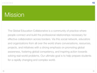 Mission
15
The Global Education Collaborative is a community of practice where
people connect and build the professional relationships necessary for
effective collaboration across borders. Via this social network, educators
and organizations from all over the world share conversations, resources,
projects, and initiatives with a strong emphasis on promoting global
awareness, fostering global competency, and inspiring action towards
solving real-world problems. Our ultimate goal is to help prepare students
for a rapidly changing and complex world.
 