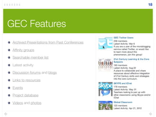 GEC Features
Archived Presentations from Past Conferences
Afﬁnity groups
Searchable member list
Latest activity
Discussion forums and blogs
Links to resources
Events
Project database
Videos and photos
18
 