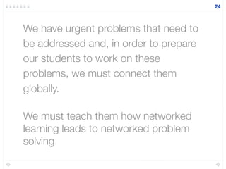 We have urgent problems that need to
be addressed and, in order to prepare
our students to work on these
problems, we must connect them
globally.
We must teach them how networked
learning leads to networked problem
solving.
24
 
