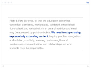 Right before our eyes, all that the education sector has
controlled, dismissed, manipulated, validated, embellished,
ﬁctionalized, and ranked within an aura of tradition and ritual
may be accessed by point-and-click. We need to stop chasing
exponentially expanding content. Inquiry, problem recognition
and solution, creativity, knowing one’s strengths and
weaknesses, communication, and relationships are what
students must be prepared for.
41
 