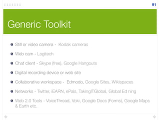 Generic Toolkit
Still or video camera - Kodak cameras
Web cam - Logitech
Chat client - Skype (free), Google Hangouts
Digital recording device or web site
Collaborative workspace - Edmodo, Google Sites, Wikispaces
Networks - Twitter, iEARN, ePals, TakingITGlobal, Global Ed ning
Web 2.0 Tools - VoiceThread, Voki, Google Docs (Forms), Google Maps
& Earth etc.
91
 