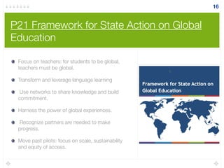 P21 Framework for State Action on Global
Education
Focus on teachers: for students to be global,
teachers must be global.
Transform and leverage language learning
Use networks to share knowledge and build
commitment.
Harness the power of global experiences.
Recognize partners are needed to make
progress.
Move past pilots: focus on scale, sustainability
and equity of access.
16
 