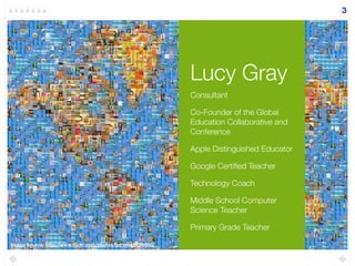 Lucy Gray
3
Consultant
Co-Founder of the Global
Education Collaborative and
Conference
Apple Distinguished Educator
Google Certiﬁed Teacher
Technology Coach
Middle School Computer
Science Teacher
Primary Grade Teacher
Image Source: http://www.ﬂickr.com/photos/genista/6898950/
 