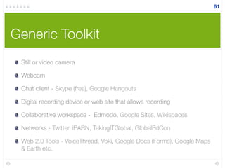 Generic Toolkit
Still or video camera
Webcam
Chat client - Skype (free), Google Hangouts
Digital recording device or web site that allows recording
Collaborative workspace - Edmodo, Google Sites, Wikispaces
Networks - Twitter, iEARN, TakingITGlobal, GlobalEdCon
Web 2.0 Tools - VoiceThread, Voki, Google Docs (Forms), Google Maps
& Earth etc.
61
 