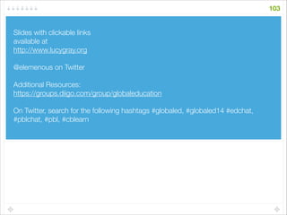 Slides with clickable links
available at
http://www.lucygray.org
!
@elemenous on Twitter
!
Additional Resources:
https://groups.diigo.com/group/globaleducation
!
On Twitter, search for the following hashtags #globaled, #globaled14 #edchat,
#pblchat, #pbl, #cblearn
!
103
 