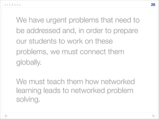 We have urgent problems that need to
be addressed and, in order to prepare
our students to work on these
problems, we must connect them
globally.
!
We must teach them how networked
learning leads to networked problem
solving.
26
 