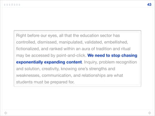 Right before our eyes, all that the education sector has
controlled, dismissed, manipulated, validated, embellished,
ﬁctionalized, and ranked within an aura of tradition and ritual
may be accessed by point-and-click. We need to stop chasing
exponentially expanding content. Inquiry, problem recognition
and solution, creativity, knowing one’s strengths and
weaknesses, communication, and relationships are what
students must be prepared for.
43
 