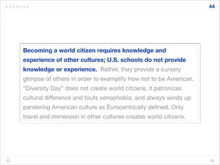 Becoming a world citizen requires knowledge and
experience of other cultures; U.S. schools do not provide
knowledge or experience. Rather, they provide a cursory
glimpse of others in order to exemplify how not to be American.
“Diversity Day” does not create world citizens, it patronizes
cultural diﬀerence and touts xenophobia, and always winds up
pandering American culture as Eurocentrically deﬁned. Only
travel and immersion in other cultures creates world citizens.
44
 