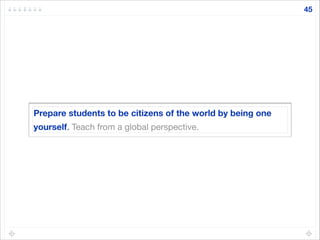 Prepare students to be citizens of the world by being one
yourself. Teach from a global perspective.
45
 