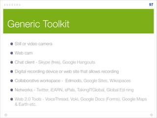 Generic Toolkit
Still or video camera
Web cam
Chat client - Skype (free), Google Hangouts
Digital recording device or web site that allows recording
Collaborative workspace - Edmodo, Google Sites, Wikispaces
Networks - Twitter, iEARN, ePals, TakingITGlobal, Global Ed ning
Web 2.0 Tools - VoiceThread, Voki, Google Docs (Forms), Google Maps
& Earth etc.
97
 